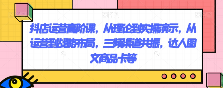 抖店运营高阶课，从理论到实操演示，从运营到战略布局，三频渠道共振，达人图文商品卡等-大齐资源站