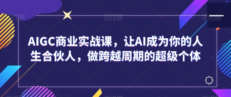 AIGC商业实战课，让AI成为你的人生合伙人，做跨越周期的超级个体-大齐资源站