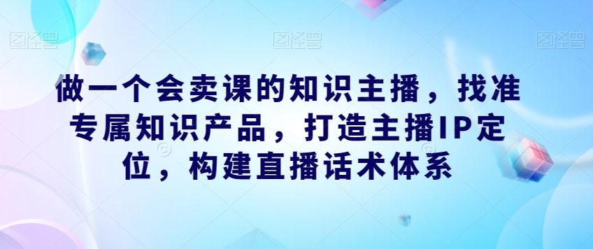 做一个会卖课的知识主播，找准专属知识产品，打造主播IP定位，构建直播话术体系-大齐资源站