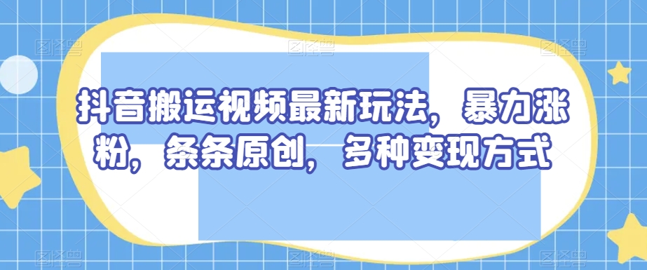 抖音搬运视频最新玩法，暴力涨粉，条条原创，多种变现方式【揭秘】-大齐资源站