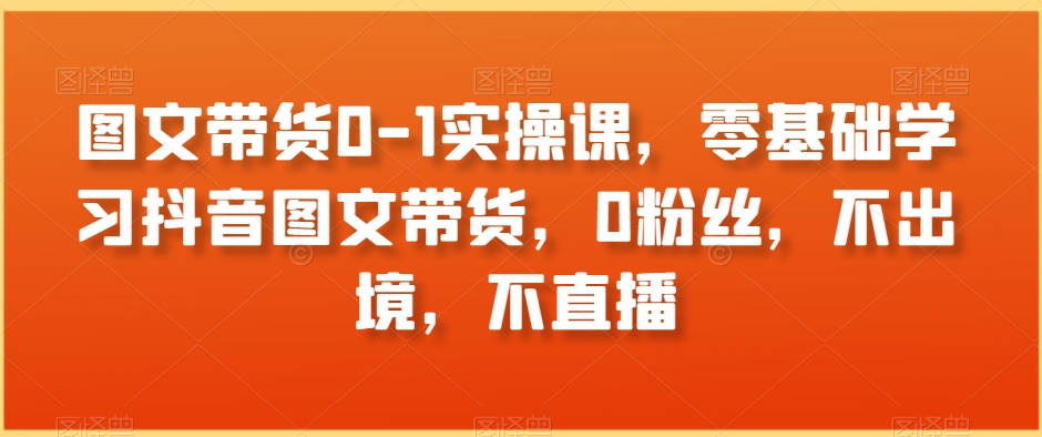 图文带货0-1实操课，零基础学习抖音图文带货，0粉丝，不出境，不直播-大齐资源站