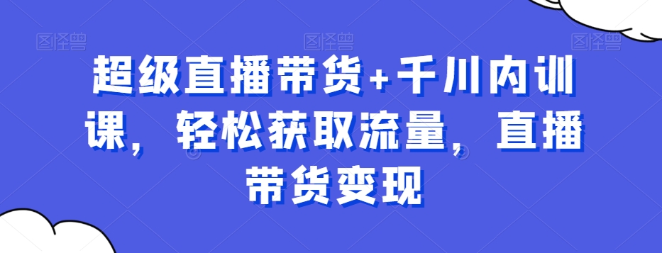 超级直播带货+千川内训课，轻松获取流量，直播带货变现-大齐资源站