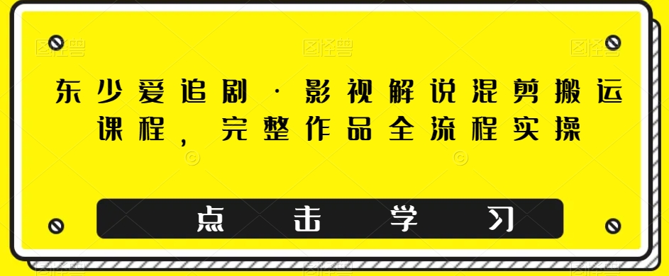 东少爱追剧·影视解说混剪搬运课程，完整作品全流程实操-大齐资源站