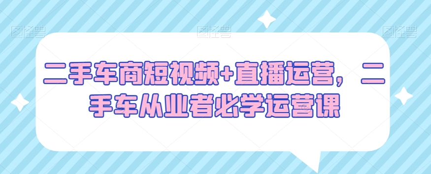 二手车商短视频+直播运营，二手车从业者必学运营课-大齐资源站