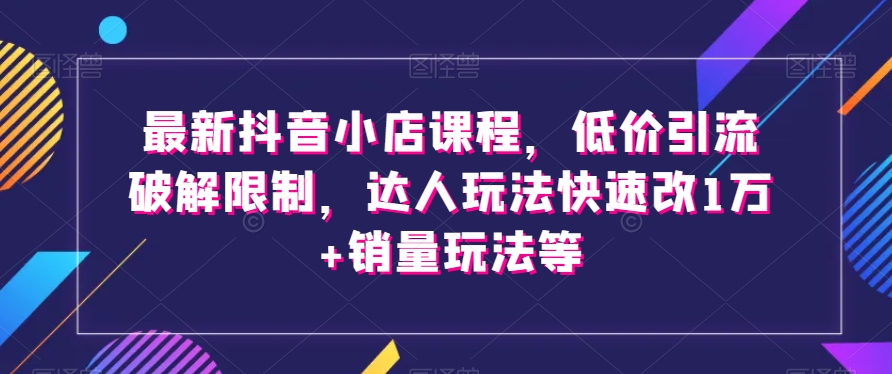 最新抖音小店课程，低价引流破解限制，达人玩法快速改1万+销量玩法等-大齐资源站