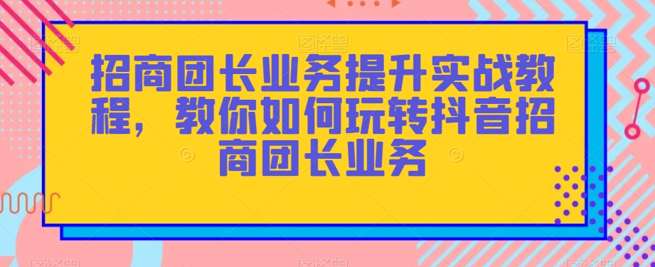 招商团长业务提升实战教程，教你如何玩转抖音招商团长业务-大齐资源站