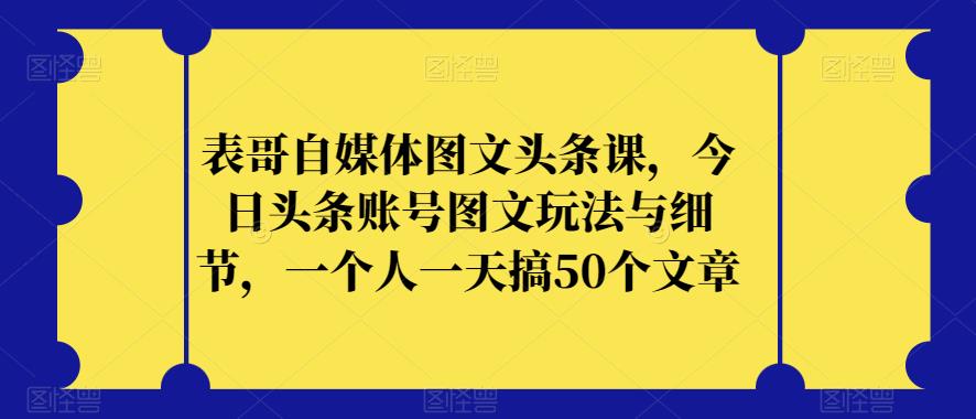 表哥自媒体图文头条课，今日头条账号图文玩法与细节，一个人一天搞50个文章-大齐资源站