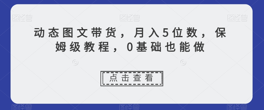 动态图文带货，月入5位数，保姆级教程，0基础也能做【揭秘】-大齐资源站