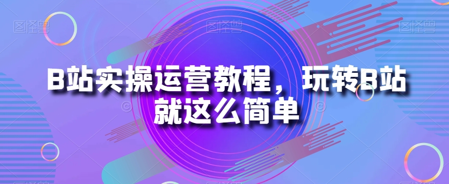 B站实操运营教程，玩转B站就这么简单-大齐资源站