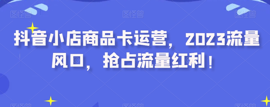 抖音小店商品卡运营，2023流量风口，抢占流量红利！-大齐资源站