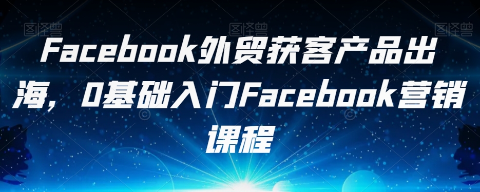 Facebook外贸获客产品出海，0基础入门Facebook营销课程-大齐资源站