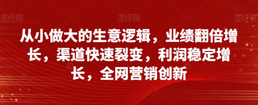 从小做大的生意逻辑，业绩翻倍增长，渠道快速裂变，利润稳定增长，全网营销创新-大齐资源站