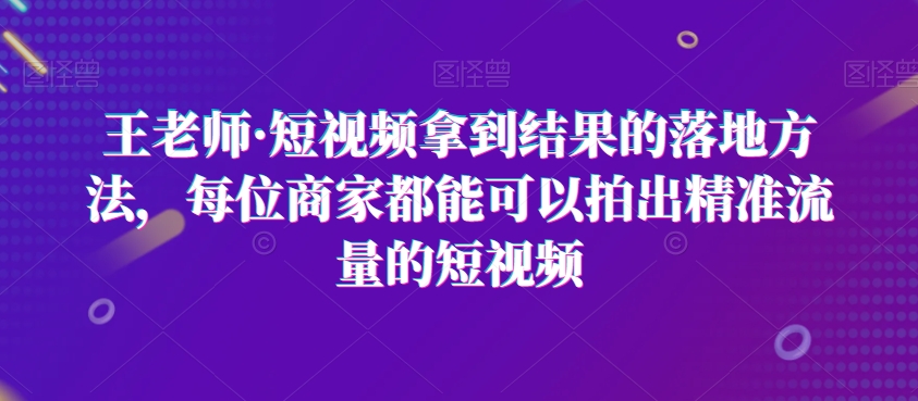 王老师·短视频拿到结果的落地方法，每位商家都能可以拍出精准流量的短视频-大齐资源站