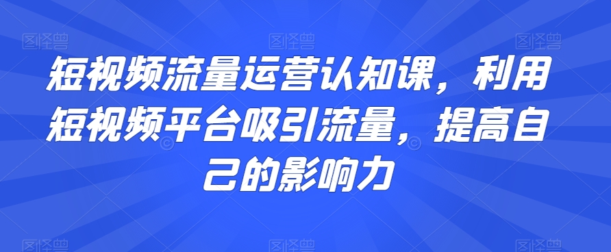 短视频流量运营认知课，利用短视频平台吸引流量，提高自己的影响力-大齐资源站