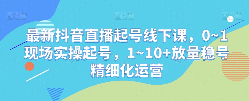 最新抖音直播起号线下课，0~1现场实操起号，1~10+放量稳号精细化运营-大齐资源站