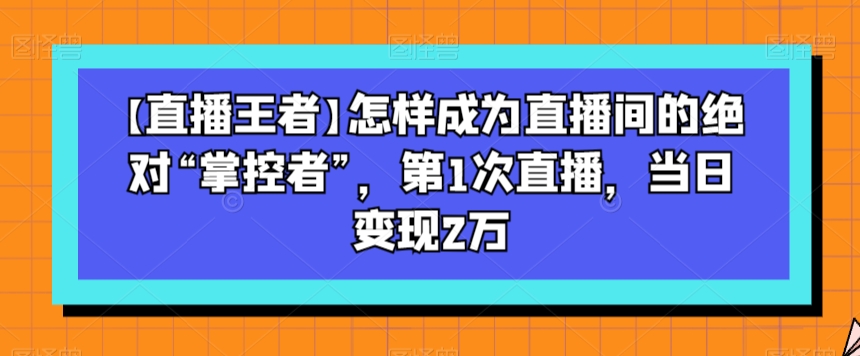 【直播王者】怎样成为直播间的绝对“掌控者”，第1次直播，当日变现2万-大齐资源站