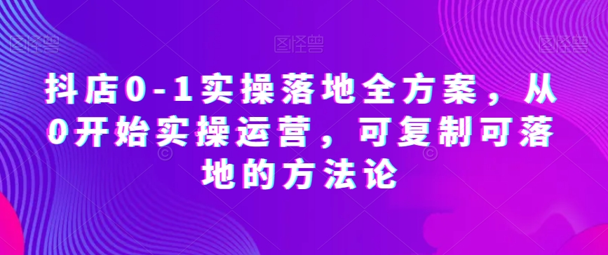 抖店0-1实操落地全方案，从0开始实操运营，可复制可落地的方法论-大齐资源站