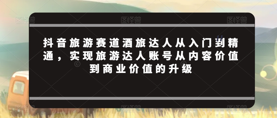 抖音旅游赛道酒旅达人从入门到精通，实现旅游达人账号从内容价值到商业价值的升级-大齐资源站