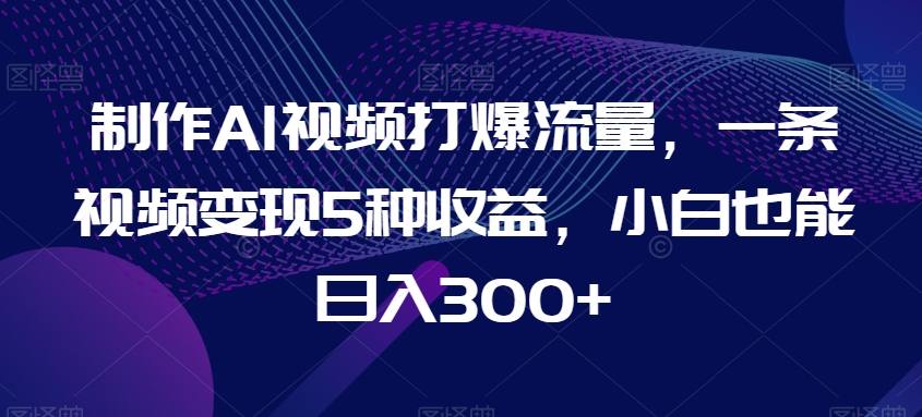 制作AI视频打爆流量，一条视频变现5种收益，小白也能日入300+【揭秘】-大齐资源站