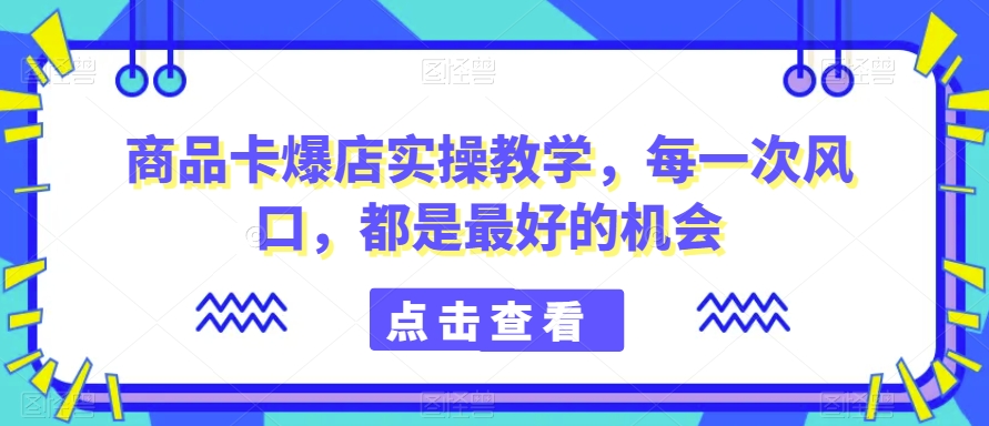 商品卡爆店实操教学，每一次风口，都是最好的机会-大齐资源站