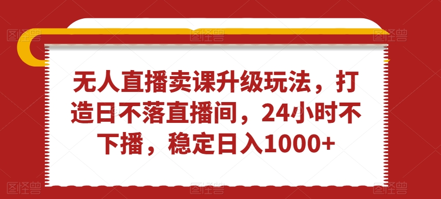 无人直播卖课升级玩法，打造日不落直播间，24小时不下播，稳定日入1000+【揭秘】-大齐资源站