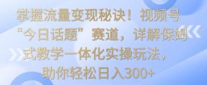 掌握流量变现秘诀!视频号“今日话题”赛道,详解保姆式教学一体化实操玩法,助你轻松日入300+【揭秘】-大齐资源站