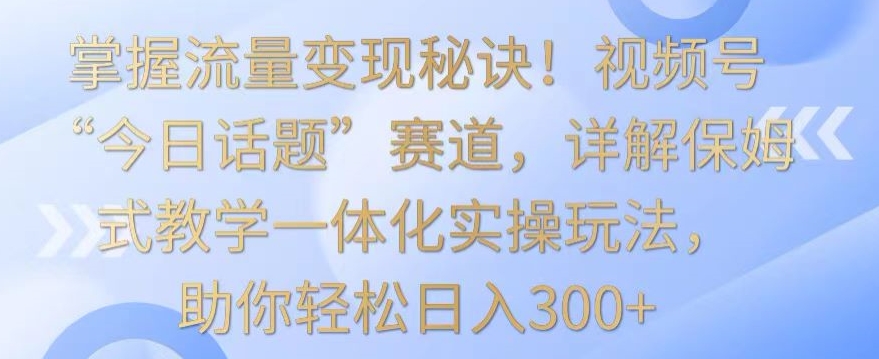 掌握流量变现秘诀！视频号“今日话题”赛道，详解保姆式教学一体化实操玩法，助你轻松日入300+【揭秘】-大齐资源站