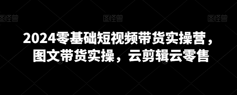 2024零基础短视频带货实操营，图文带货实操，云剪辑云零售-大齐资源站