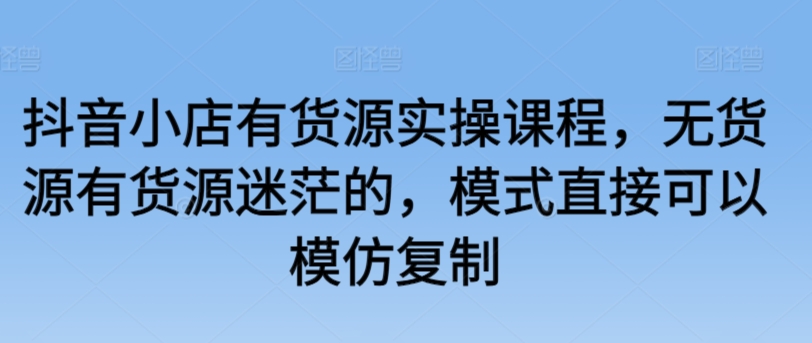 抖音小店有货源实操课程，无货源有货源迷茫的，模式直接可以模仿复制-大齐资源站