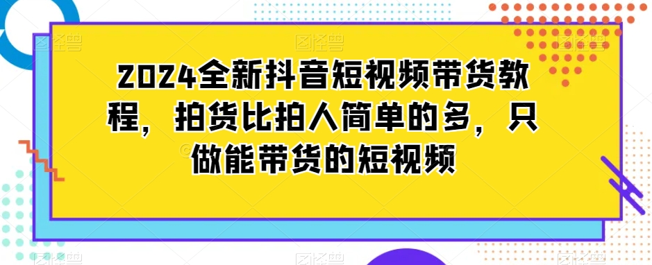 2024全新抖音短视频带货教程，拍货比拍人简单的多，只做能带货的短视频-大齐资源站