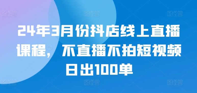 24年3月份抖店线上直播课程，不直播不拍短视频日出100单-大齐资源站