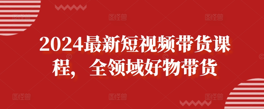 2024最新短视频带货课程，全领域好物带货-大齐资源站