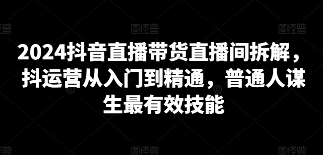 2024抖音直播带货直播间拆解，抖运营从入门到精通，普通人谋生最有效技能-大齐资源站