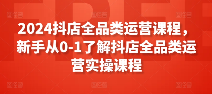 2024抖店全品类运营课程，新手从0-1了解抖店全品类运营实操课程-大齐资源站