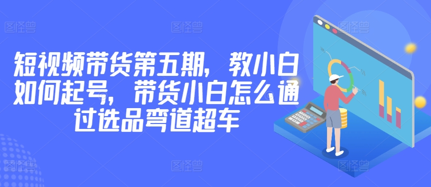 价值2980短视频带货第五期，教小白如何起号，带货小白怎么通过选品弯道超车-大齐资源站