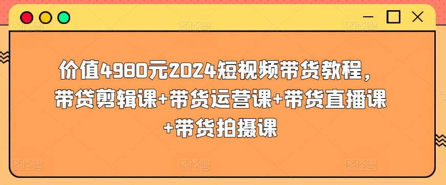 价值4980元2024短视频带货教程，带贷剪辑课+带货运营课+带货直播课+带货拍摄课-大齐资源站