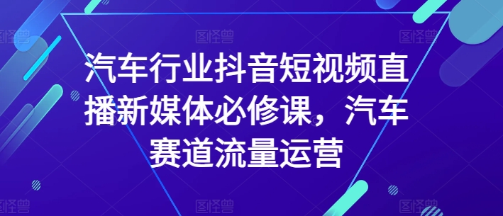 汽车行业抖音短视频直播新媒体必修课，汽车赛道流量运营-大齐资源站