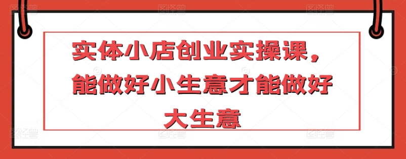 实体小店创业实操课，能做好小生意才能做好大生意-大齐资源站