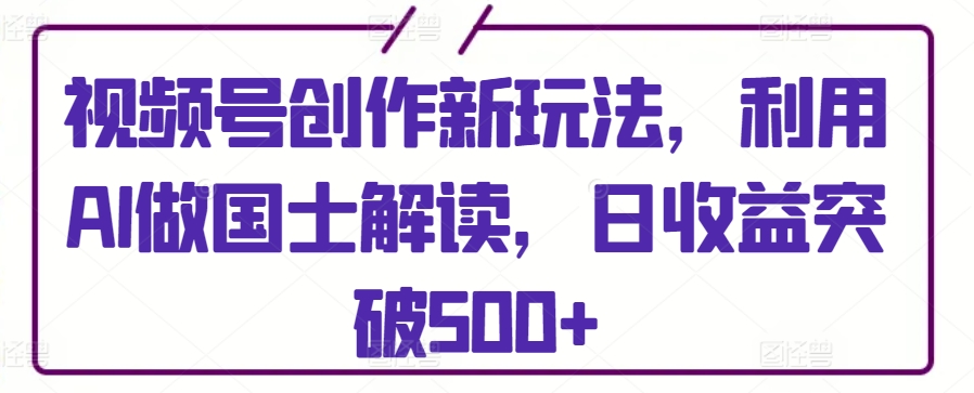 视频号创作新玩法，利用AI做国士解读，日收益突破500+【揭秘】-大齐资源站