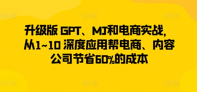 升级版 GPT、MJ和电商实战，从1~10 深度应用帮电商、内容公司节省60%的成本-大齐资源站