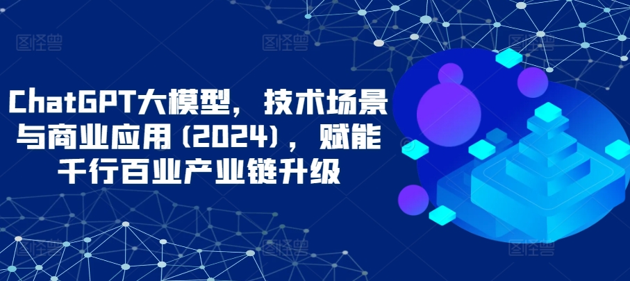 ChatGPT大模型，技术场景与商业应用(2024)，赋能千行百业产业链升级-大齐资源站