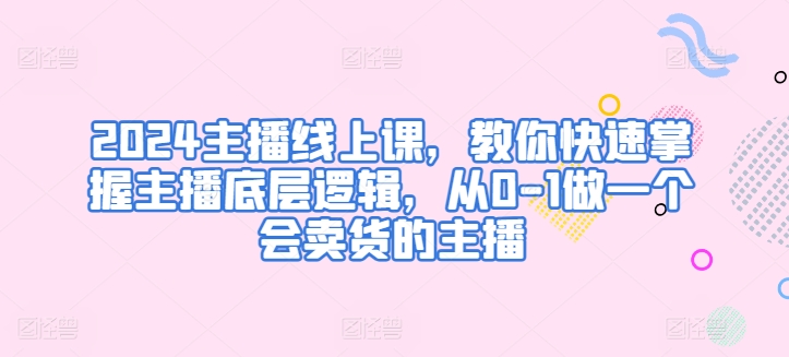 2024主播线上课，教你快速掌握主播底层逻辑，从0-1做一个会卖货的主播-大齐资源站