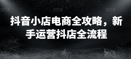 抖音小店电商全攻略，新手运营抖店全流程-大齐资源站