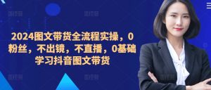 2024图文带货全流程实操,0粉丝,不出镜,不直播,0基础学习抖音图文带货-大齐资源站