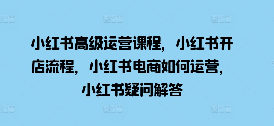 小红书高级运营课程，小红书开店流程，小红书电商如何运营，小红书疑问解答-大齐资源站