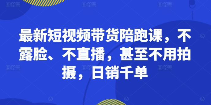 最新短视频带货陪跑课，不露脸、不直播，甚至不用拍摄，日销千单-大齐资源站