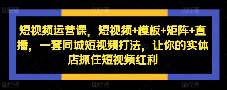短视频运营课，短视频+模板+矩阵+直播，一套同城短视频打法，让你的实体店抓住短视频红利-大齐资源站