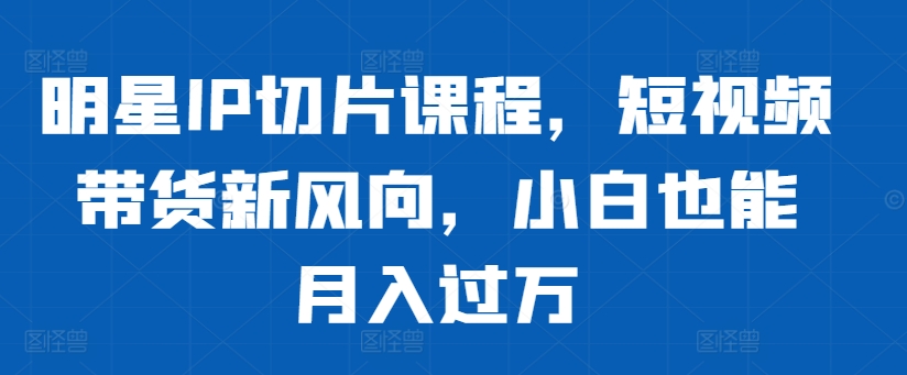 明星IP切片课程，短视频带货新风向，小白也能月入过万-大齐资源站