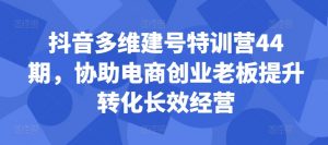 抖音多维建号特训营44期,协助电商创业老板提升转化长效经营-大齐资源站