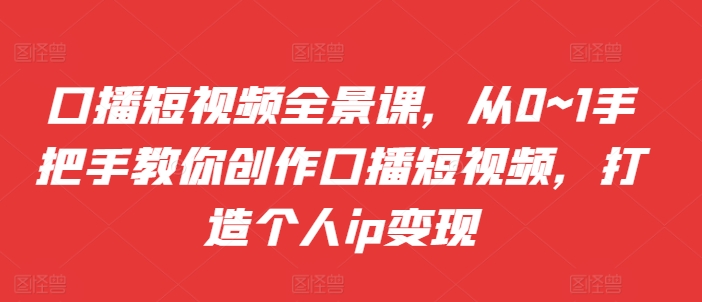 口播短视频全景课，​从0~1手把手教你创作口播短视频，打造个人ip变现-大齐资源站
